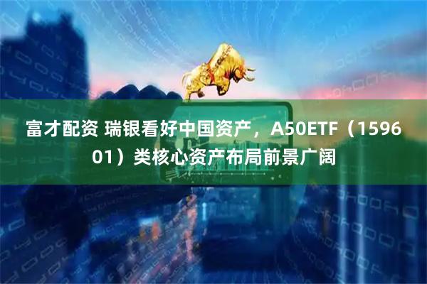 富才配资 瑞银看好中国资产，A50ETF（159601）类核心资产布局前景广阔