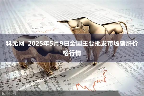 科元网  2025年5月9日全国主要批发市场猪肝价格行情