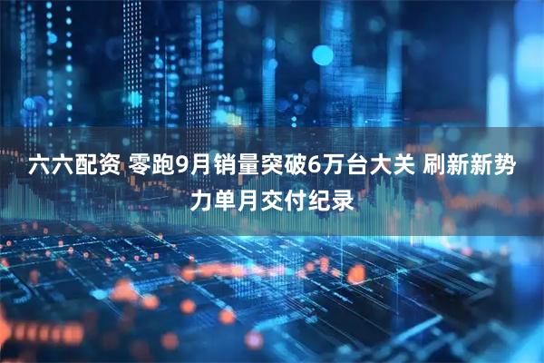 六六配资 零跑9月销量突破6万台大关 刷新新势力单月交付纪录