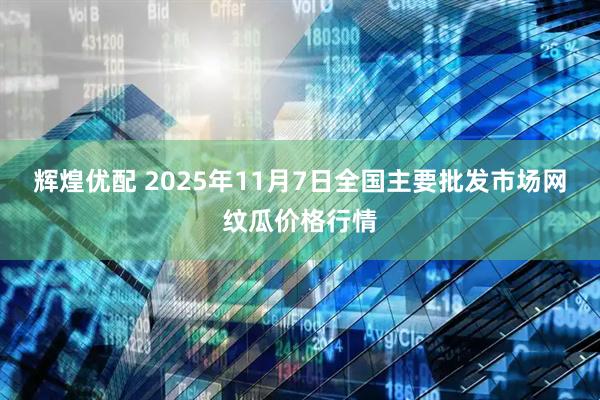 辉煌优配 2025年11月7日全国主要批发市场网纹瓜价格行情