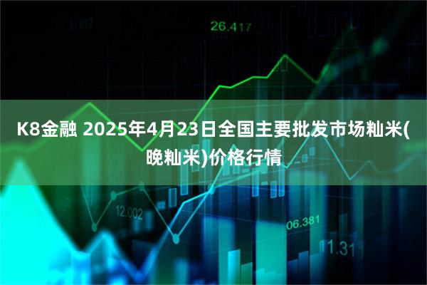 K8金融 2025年4月23日全国主要批发市场籼米(晚籼米)价格行情