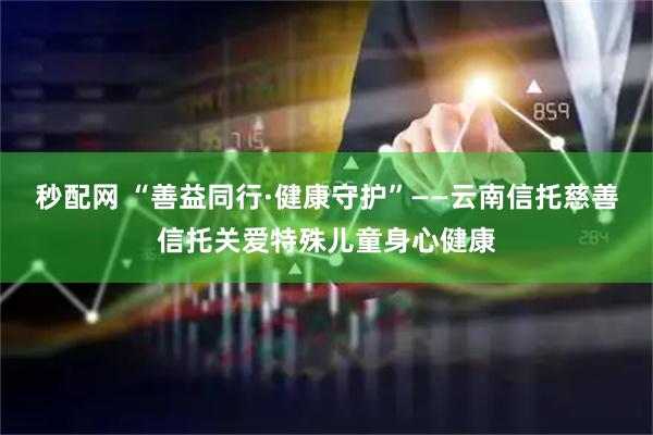 秒配网 “善益同行·健康守护”——云南信托慈善信托关爱特殊儿童身心健康