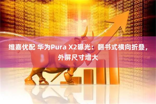 维嘉优配 华为Pura X2曝光：翻书式横向折叠，外屏尺寸增大