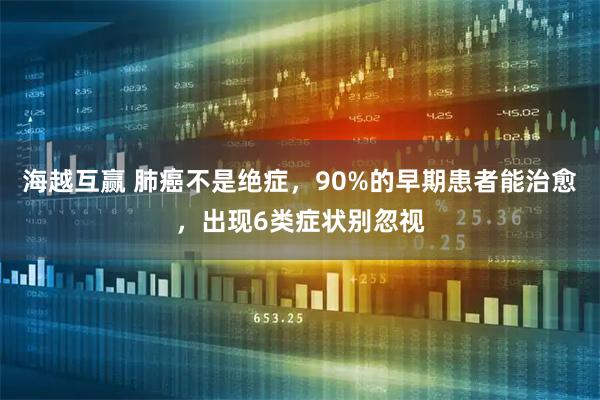 海越互赢 肺癌不是绝症，90%的早期患者能治愈，出现6类症状别忽视