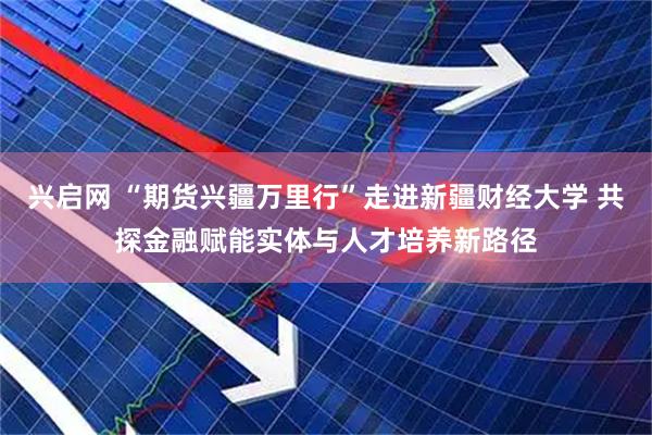 兴启网 “期货兴疆万里行”走进新疆财经大学 共探金融赋能实体与人才培养新路径