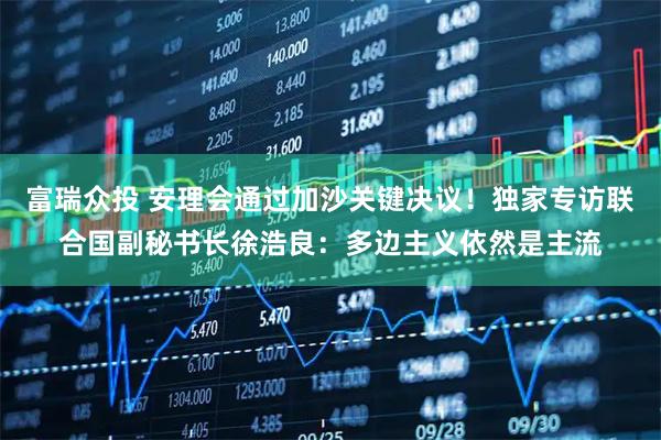 富瑞众投 安理会通过加沙关键决议！独家专访联合国副秘书长徐浩良：多边主义依然是主流