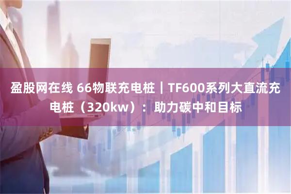 盈股网在线 66物联充电桩｜TF600系列大直流充电桩（320kw）：助力碳中和目标