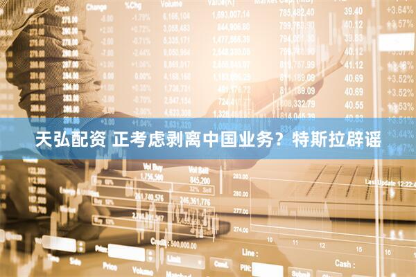 天弘配资 正考虑剥离中国业务？特斯拉辟谣